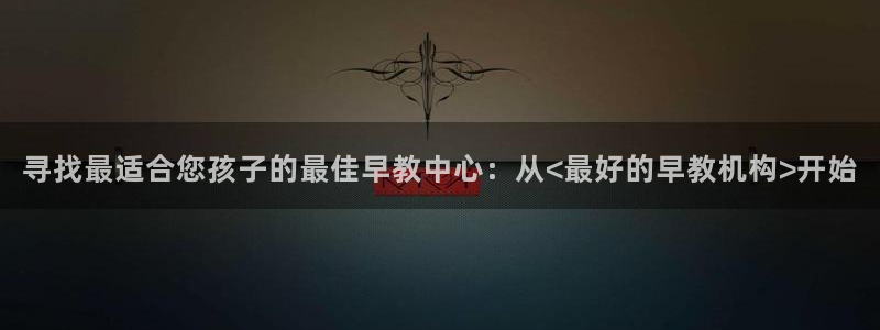 天狮娱乐叶哥：寻找最适合您孩子的最佳早教中心：从<最好的早教机构>开始